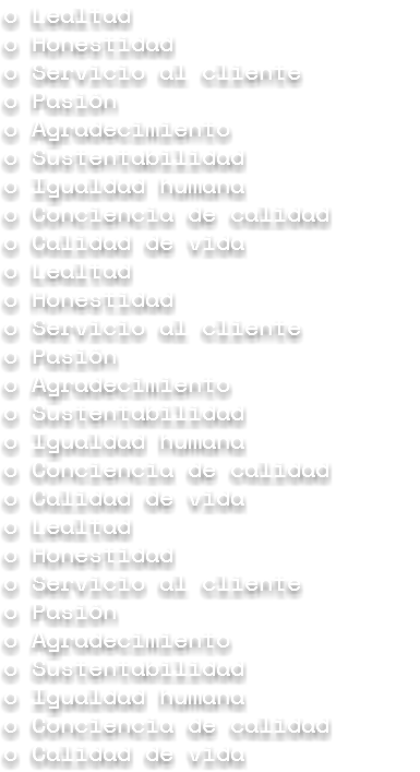 o Lealtad
o Honestidad o Servicio al cliente
o Pasión
o Agradecimiento o Sustentabilidad o Igualdad humana o Conciencia de calidad
o Calidad de vida o Lealtad
o Honestidad o Servicio al cliente
o Pasión
o Agradecimiento o Sustentabilidad o Igualdad humana o Conciencia de calidad
o Calidad de vida o Lealtad
o Honestidad o Servicio al cliente
o Pasión
o Agradecimiento o Sustentabilidad o Igualdad humana o Conciencia de calidad
o Calidad de vida 